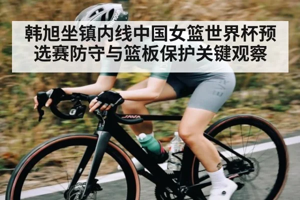 韩旭坐镇内线中国女篮世界杯预选赛防守与篮板保护关键观察